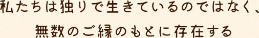 私たちは独りで生きているのではなく、無数のご縁のもとに存在する